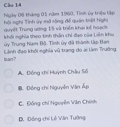 Câu 14
Ngày 06 tháng 01 nǎm 196 ), Tỉnh ủy triệu tập
hội nghị Tỉnh ủy mở rộng để quán triệt Nghị
quyết Trung ương 15 và triển khai kế hoạch
khỏi nghĩa theo tinh thần chỉ đạo của Liên khu
ủy Trung Nam Bộ. Tỉnh ủy đã thành lập Ban
Lãnh đạo khởi nghĩa vũ trang do ai làm Trưởng
ban?
A. Đồng chí Huỳnh Châu Sổ
B. Đồng chí Nguyễn Vǎn Ap
C. Đồng chí Nguyễn Vǎn Chính
D. Đông chí Lê Vǎn Tưởng