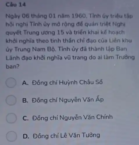 Câu 14
Ngày 06 tháng 01 nǎm 1960 . Tỉnh ủy triệu tập
hội nghị Tỉnh ủy mờ rộng để quán triệt Nghị
quyết Trung ương 15 và triển khai kế hoạch
khỏi nghĩa theo tinh thần chỉ đạo của Liên khu
ủy Trung Nam Bộ. Tỉnh ủy đã thành lập Ban
Lãnh đạo khởi nghĩa vũ trang do ai làm Trường
ban?
A. Đồng chí Huỳnh Châu Sổ
B. Đồng chí Nguyễn Vǎn tilde (A)p
C. Đồng chí Nguyễn Vǎn Chính
D. Đồng chí Lê Vǎn Tưởng