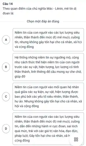 Câu 14
Theo quan điểm của chủ nghĩa Mác - Lênin , mê tín dị
đoan là:
Chọn một đáp án đúng
A n
Niềm tin của con người vào các lực lượng siêu
nhiên , thần thánh | đến mức đô mê muôi , cuồng
tín , nhưng không gây tổn hại cho cá nhân , xã hội
và cộng đồng
B
Hệ thống những niềm tin sự ngưỡng mô , cũng
như cách thức thể hiện niềm tin của con người
trước các sự vật,hiện tượng , lực lượng có tính
thần thánh , linh thiêng để cầu mong sự che chở
giúp đỡ
C v
Niềm tin của con người vào mối quan hệ nhân
quá giữa các sự kiện, sự vật , hiện tượng được
bao phủ bởi các yếu tố siêu nhiên , thần thánh
hư ảo . Nhưng không gây tổn hai cho cá nhân , xã
hội và cộng đồng
D
Niềm tin của con người vào các lực lượng siêu
nhiên , thần thánh đến mức đô mê muội , cuồng
tín, dẫn đến những hành vi cực đoan , sai lệch
quá mức,trái với các giá trị vǎn hóa, đạo đức