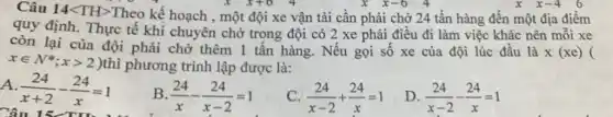 Câu 14<TH>Theo kế hoạch , một đội xe vận tải cân phải chở 24 tấn hàng đến một địa điểm
quy định. Thực tế khi chuyên chở trong đội có 2 xe phải điều đi làm việc khác nên mỗi xe
còn lại của đội phải chờ thêm 1 tấn hàng. Nếu gọi số xe của đội lúc đầu là
x(xe)
xin N^ast ;xgt 2)
thì phương trình lập được là:
A (24)/(x+2)-(24)/(x)=1
Câu
B (24)/(x)-(24)/(x-2)=1
c (24)/(x-2)+(24)/(x)=1
D (24)/(x-2)-(24)/(x)=1