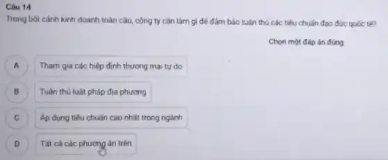 Câu 14
Trong bôi cảnh kinh doanh toàn cầu, công ty cần làm gì để đảm bảo tuân thủ các tiêu chuẩn đạo đức quốc tế?
Chọn một đáp án đúng
A Tham gia các hiệp định thương mại tự do A
B Tuân thủ luật pháp địa phương B
C Áp dụng tiêu chuẩn cao nhất trong ngành C
D ) Tất cả các phương án trên