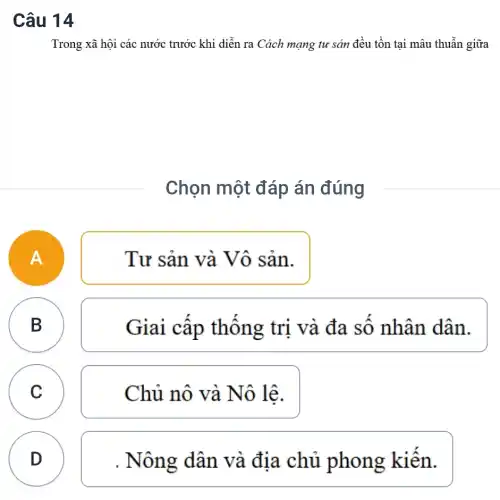 Câu 14
Trong xã hội các nước trước khi diễn ra Cách mạng tư sản đều tồn tại mâu thuẫn giữa
Chọn một đáp án đúng
A
Tư sản và Vô sản.
B
Giai câp thông trị và đa sô nhân dân.
C Chủ nô và Nô lê. C
D
D
. Nông dân và địa chủ phong kiến.