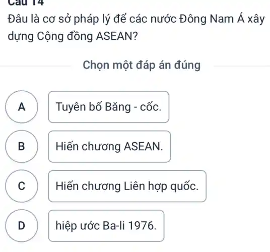 Câu 14
Đâu là cơ sở pháp lý để các nước Đông Nam Á xây
dựng Cộng đồng ASEAN?
Chọn một đáp án đúng
A Tuyên bố Bǎng - cốc. A
B Hiến chương A SEAN. B
C Hiến chương Liên hợp quốc.
D hiệp ước Ba -li 1976.