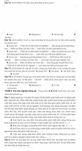 Câu 15. (0 ,25 điểm) Tổ chức nào dưới đây là bào quan?
A.Gan.
B. Ribosome.
C. Hệ hô hấp
Dạ dày.
Câu 16. (0.25 điếm)Trình tự nào dưới đây là đúng khi nói về tiến trình nghiên
cứu khoa học?
A. Quan sát +Thiết kế và tiến hành thí nghiệm - Xây dựng giả thuyết khoa
hocarrow D iều tra, khảo sát thực địa - Làm báo cáo kết quả nghiên cứu.
B. Quan sát -Thiết kế và tiển hành thí nghiệm ­­­­→ Điều tra, khảo sát thực địa
- Xây dựng giả thuyết khoa học - Làm bảo cảo kết quả nghiên cứu
C. Quan sát -Xây dựng giả thuyết khoa học - Thiết kế và tiến hành thì
nghiệm ­­­­→ Điều tra khảo sát thực địa - Làm báo cáo kết quả nghiên cứu
D. Quan sát - Điều tra, khảo sát thực địa - Xây dựng giá thuyết khoa học
+ Thiết kể và tiền hành thí nghiệm + Làm bảo cáo kết quả nghiên cứu.
Câu 17. (0.25 điểm) Ở cắp độ tổ chức sống nào dưới đây có sự tương tác giữa
các sinh vật và các yếu tổ vô sinh? A. Quãn thể. B .Cơ quan. C. Hệ sinh thái.
D. Cơ thể.
Câu 18. (0.25 điểm) Trong quá trình phát triển của ếch, từ nòng nọc có đuôi đến
khi thành ếch con nó đã phải " cắt đứt" chiếc đuôi. Bào quan nào sau đây
tham gia trực tiếp vào quá trình này?
A. Trung thể.
B. Ribosome.
C. Tithe.
D.
Lysosome.
chọn đúng hoặc sai.
Câu 1. Nghị quyết số 136/NQ-CP ngày 25/09/2020 của Chính phủ vẽ phát triển
bền vững đã nêu : Phát triển bền vững là yêu cầu xuyên suốt trong quá trình phát
triển đất nước; kết hợp chặt chẽ, hợp lý và hài hòa giữa phát triển kinh tế với
phát triển xã hội và bảo vệ tài nguyên, môi trường, chủ động ứng phó với biển
đổi khí hậu, bảo đảm quốc phòng, an ninh trật tự an toàn xã hội và bảo vệ vững
chắc độc lập, chủ quyền quốc gia. Việc xây dựng, thực hiện các chiến lược,
chính sách, kể hoạch , chương trình, dự án phát triến kinh tế - xã hội phải đám
bảo yêu cầu phát triển bền vững. Các nhận định dưới là đúng hay sai.
A. Các thành tựu của Sinh học góp phần phát triển bền vững thông qua
phát triển kinh tế bảo vệ môi trường và giải quyết các vẫn đề xã hội. (ldots ..)
B. Sinh học sẽ ngày càng phát triển thành một ngành độc lập. (ldots ldots )
C. Sinh học đưa ra các biện pháp nhằm kiểm soát sự phát triển dán số là
góp phần thúc đẩy phát triển kinh tế. (ldots )
D. Việc lạm dụng chất kích thích sinh trưởng trong trồng trọt và chǎn
nuôi là vi phạm nguyên lí phát triển bền vững. (ldots ldots )
Câu 2. Hình vẽ sau đây mô tả quá trình hình thành liên kết giữa hai nuclêôtit
trên cùng một mạch của phân tử DNA Hãy quan sát hình ảnh và cho biết nhận
xét dưới đáy là đúng hay sai