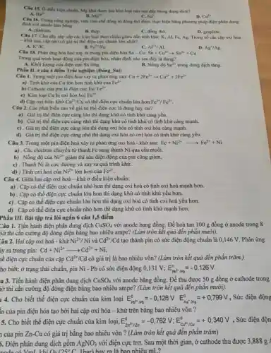 Câu 15, 0 điều kiện chuẩn, Mg khứ được ion kim loại nào sau đây trong dung dich?
A. Ba^2+
B. Mg^2ast 
C. Na^ast 
D. Ca^3ast 
Câu 16. Trong cong nghiệp, việc tính chế đồng từ đồng thô được thực hiện bằng phương pháp điện phân dung
dịch với anode làm bằng
A. platium.
D. graphite.
B. thép.	C. đồng thô.
Câu 17. Cho dây sắp xếp các kim loại theo chiều giảm dần tính khứ: K, AI.Fe, Ag. Trong số các cập oxi hóa
- khứ sau, cặp nào có giá trị thể điện cực chuẩn lớn nhất?
A. K^ast /K
B. Fe^2+/Fe
Câu 18. Phân ứng hóa học xảy ra trong pin điện hóa
C. AP^ast /Al
D. Ag^+/Ag
Sn-Cu:Sn+Cu^2+arrow Sn^2++Cu
Trong quá trình hoạt động của pin điện hóa, nhận định nào sau đây là đúng?
B. Nồng độ
A. Khối lượng của điện cực Sn tǎng.
Sn^2+ trong dung dịch tǎng.
Phần II.4câu 4 điểm Trắc nghiệm (Đúng. Sa)
Câu 1. Trong một pin điện hóa xảy ra phản ứng sau: Cu+2Fe^3+arrow Cu^2++2Fe^2+
a) Tính khứ cùa Cu lớn hơn tính khứ của Fe^2+
b) Cathode cùa pin là điện cực Fel Fe^3+
Fe^3+
c) Kim loại Cu bị oxi hóa bởi
d) Cập oxi hóa-khử Cu^2+/Cu có thể điện cực chuẩn lớn hơn Fe^3+/Fe^2+
Câu 2. Các phát biểu sau về giá trị thế điện cực là đúng hay sai?
a) . Giá trị thế điện cực càng lớn thì dạng khử có tính khử càng yếu.
b) . Giá trị thế điện cực cảng nhỏ thì dạng khử có tính khử có tính khử càng mạnh.
c) . Giá trị thế điện cực càng lớn thì dạng oxi hóa có tính oxi hóa càng mạnh.
d) . Giá trị thế điện cực càng nhỏ thì dạng oxi hóa có oxi hóa có tính khử càng yếu.
Câu 3. Trong một pin điện hoá xảy ra phản ứng oxi hoá - khử sau: Fe+Ni^2+arrow Fe^2++Ni
a). Các electron chuyển từ thanh Fe sang thanh Ni qua cầu muối.
b) . Nồng độ của Ni^2+ giảm thì sức điện động của pin cũng giảm.
c) . Thanh Ni là cực dương và xảy ra quá trình khử.
d) ) Tính oxi hoá của Ni^2+ lớn hơn của Fe^2+
Câu 4. Giữa hai cặp oxi hoá - khử ở điều kiện chuẩn:
a) . Cặp có thế điện cực chuẩn nhỏ hơn thì dạng oxi hoá có tính oxi hoá mạnh hơn.
b) . Cặp có thể điện cực chuẩn lớn hơn thì dạng khử có tính khử yếu hơn.
c) . Cặp có thế điện cực chuẩn lớn hơn thì dạng oxi hoá có tính oxi hoá yếu hơn.
d) . Cặp có thế điện cực chuẩn nhỏ hơn thì dạng khử có tính khử mạnh hơn.
Phần III. Bài tập trả lời ngắn 6 câu 1,5 điểm
Câu 1. Tiến hành điện phân dung dịch CuSO_(4) với anode bang đồng Để hoà tan 100 g đồng ở anode trong 8
iờ thì cần cường độ dòng điện bǎng bao nhiêu ampe? (Làm tròn kết quả đến phân mười).
Câu 2. Hai cặp oxi hoá - khử Ni^2+/Ni và Cd^2+/Cd tạo thành pin có sức điện động chuẩn là 0,146 V . Phản ứng
iy ra trong pin: Cd+Ni^2+arrow Cd^2++Ni
lễ điện cực chuẩn của cặp Cd^2+/Cd có giá trị là bao nhiêu vôn? (Làm tròn kết quả đến phân trǎm.)
ho biết: ở trạng thái chuẩn, pin Ni-Pb có sức điện động	E_(Pb^2PPb)^circ =-0,126V
u 3. Tiến hành điện phân dung dịch CuSO_(4) với anode bằng đồng . Để thu được 50 g đồng ở cathode trong
iờ thì cần cường độ dòng điện bằng bao nhiêu ampe? (Làm tròn kết quả đến phân mười).
14. Cho biết thế điện cực chuẩn của kim loại E_(Pb^2n/Pb)=-0,126VE_(Ag'/Ag)^0=+0,799V , Sức điện động
in của pin điện hóa tạo bởi hai cặp oxi hóa - khử trên bằng bao nhiêu vôn?
5. Cho biết thế điện cực chuẩn của kim loại, E_(Zr^2+/zn)^0}=-0,762V;E_(alpha d^2+/alpha u)^0=+0,340V , Sức điện độn
1 của pin Zn-Cu có giá trị bằng bao nhiêu vôn ? (Làm tròn kết quả đến phân trǎm)
5. Điện phân dung dịch gôm AgNO_(3) với điện cực trơ . Sau một thời gian ở cathode thu được 3,888 g
node có VmL khí O_(2)125^circ C Thar) hav ra là bao nhiêu mL?