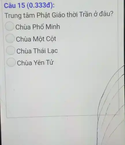 Câu 15 (0.333 đ):
Trung tâm Phât Giáo thời T rần ở đâu ?
Chùa Phổ Minh
Chùa Một C ôt
Chùa Thái Lac
Chùa Yên T ý