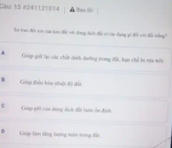 Câu: 15 #241121014
A Báo lỗi
Sự trao đối ion của keo đất với dưng dịch đất có tác dụng gì đối với đất trồng?
A
Giúp giữ lại các chất dinh dường trong đất, hạn chế bị rừa trôi.
B Giúp điều hòa nhiệt độ đất.
Giúp pH của dung dịch đất luôn ốn định.
D
Giúp làm tǎng lượng mùn trong đất.