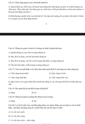 Câu 15: Chức nǎng quản lý sản xuất kinh doanh là
A, Hoạch định các chiến lược, kế hoạch hoạt động theo khả nǎng của đơn vị và định hướng của
Nhà nước; Thực hiện một cách hiệu quả các chiến lược, kế hoạch đã định và chịu trách nhiệm về
kết quả hoạt động của đơn vị
B, Định hướng sự phát triển của nền kinh tế; Tạo lập môi trường cho sự phát triển kinh tế;Kiềm
tra và giám sát các hoạt động kinh tế
Câu 16: Thông tin quản lý kinh tế và thông tin kinh tế phân biệt theo:
A, Nguồn thông tin , mục đích sử dụng thông tin
B, Mục đích sử dụng.chủ thể tiếp nhận thông tin
C, Mục đích sử dụng; chủ thể và đổi tượng tiếp nhận,sử dụng thông tin
D, Chủ thể tiếp nhận và đối tượng sử dụng thông tin
Câu 17: Việc ra quyết định và tổ chức thực hiện quyết định là nội dung của chức nǎng nào:
A, Chức nǎng hoạch định
B, Chức nǎng tổ chức
C, Chức nǎng lãnh đạo
D, Chức nǎng kiểm soát
D, Quá trình ra các quyết định điều chinh hoạt động và các mối quan hệ kinh tế nhằm đạt mục
tiêu
Câu 18: Mọi quan hệ tài sản đều là quan hệ kinh tế
A, Đúng
B. Sai
Câu 19: Thông tin quản lý giống như thông tin nói chung
A, Đúng
B. Sai
Câu 20: Cơ cấu tổ chức nào vừa khắc phục được các nhược điểm của các kiểu cơ cấu tổ chức
khác, vừa được áp dụng rộng rãi và phổ biến cho mọi bộ máy tổ chức:
A, Cơ cấu trực tuyến
B, Cơ cấu chức nǎng
C, Cơ cấu trực tuyến - chức nǎng
