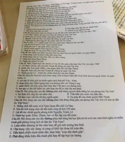 Câu 15, Chiến thẳng Tốt Động - Chúc Động và Chi Lǎng - Xương Giang của nghĩa quân Lam Son có
điểm giống nhau trong cách đánh quân Minh?
A. Chúdong vây hàm thành trị và tiêu diệt viện binh của quân Minh.
C. Bố tri mai phụC.tần công khi quân Minh rơi vào trận địa.
D. Vờ hoa hoin lợi dụng quân Minh sơ hở để phản công.
Câu 16. Ý nào sau đây không phải là nguyên nhân thắng lợi của khởi nghĩa Lam Sơn?
A. Nghia quân có đường lối chiến lược, chiến thuật đúng đắn.
B. Quân Minh gộp khó khǎn trong nước, phải the dimg chiến tranh.
C. Nhân dân Việt Nam có tinh thần yêu nước, bất khuất chống ngoại xâm.
D. Biết dựa vào dân để phát triển thành cuộc chiến tranh giải phóng dân tộC.
Câu 17. Nội dung nào sau đây không phàn ánh đúng tình hình Đảng Trong của Đại Việt vào giữa thế kỉ
XVIII?
A. Chính quyền phong kiến suy đồi.
C. Đời sống nhân dân cực khô.
B. Đời sống nhân dân ấm no, thanh bình.
D. Kinh tế sa sút nghiêm trọng.
Câu 18. Quân Xiêm dựa vào duyên cơ vào để tiến quân xâm lược Đại Việt vào nǎm 1784?
A. Lê Chiêu Thống câu cứu vua Xiêm để chống lại quân Tây Sơn.
B. Quân Tây Sơn quấy nhiều , xâm phạm lãnh thổ của Xiêm.
C. Nguyễn Ánh cầu cứu vua Xiêm để chống lại quân Tây Son.
D. Chinh quyền chủa Nguyễn lần chiếm lãnh thổ của Xiêm.
Câu 19. Nǎm 1777 nghĩa quân Tây Sơn giành được thẳng lợi nào sau đây?
A. Lật đồ chính quyền chủa Trịnh ở Đảng Ngoài.
B. Đánh tan hon 5 vạn quân Xiêm xâm lượC.
C. Lật đồ chính quyền chúa Nguyễn ở Đảng Trong.
D. Đánh tan hơn 29 vạn quân Mãn Thanh xâm lượC.
Câu 20. Địa điểm nào được Nguyễn Huệ lựa chọn làm nơi quyết chiến với quân Xiêm?
A. Đoạn sông Tiền từ Rạch Gầm đến Xoài Mút.
B. Đoạn sông Cầu từ Tam Đảo đến Lục Đầu Giang.
C. Vùng cửa sông Bạch Đằng.
D. Vùng cửa sông Tô Lịch.
Câu 21. Nhà Thanh dựa vào duyên cớ vào để tiến quân xâm lược Đại Việt vào nǎm 1788?
A. Lê Chiêu Thống cầu cứu nhà Thanh để chống lại quân Tây Sơn.
B. Quân Tây Sơn quấy nhiễu,xâm phạm lãnh thổ của Mãn Thanh.
C. Nguyễn Ánh cầu cứu nhà Thanh để chống lại quân Tây Sơn.
D. Chính quyền Lê - Trịnh lấn chiếm lãnh thổ của nhà Thanh.
Câu 22. Nguyễn Huệ lựa chọn đoạn sông Tiền từ Rạch Gầm đến Xoài Mút làm nơi quyết chiến với quân
Xiêm, vì
A. nơi này là biên giới tự nhiên ngǎn cách lãnh thổ Việt - Xiêm.
B. đoạn sông này chẵn ngang mọi con đường tiến vào Thǎng Long.
C. quân Xiêm chi tiến sang xâm lược Đại Việt theo con đường thủy.
D. nơi này có địa thế hiểm trở,phù hợp cho bố trí trận địa mai phụC.
Câu 23. Nội dung nào sau đây không phản ánh đúng nguyên nhân thẳng lợi của phong trào Tây Sơn?
A. Sự đoàn kết, ủng hộ của nhân dân.
B. Tinh thần yêu nước của nhân dân.
C. Tài thao lược của bộ chỉ huy nghĩa quân.
D. Sự giúp đỡ của chính quyền Mãn Thanh.
Câu 24. Nội dung nào sau đây không phản ánh đúng đóng góp của phong trào Tây Sơn với lịch sử dân
tộc Việt Nam?
A. Thống nhất đất nước từ ài Nam Quan đến mũi Cà Mau.
B. Xóa bỏ tình trạng chia cắt đất nước ròng rã hơn 250 nǎm.
C. Lật đồ các chính quyền phong kiến Nguyễn, Trịnh, Lê.
D. Đánh bại quân Xiêm , Thanh, bảo vệ độc lập của đất nướC.
Câu 25. Nội dung nào sau đây không phản ánh đúng bài học lịch sử rút ra từ các cuộc khởi nghĩa và chiến
tranh giải phóng trong lịch sử dân tộc Việt Nam?
A. Luôn nhân nhượng kẻ thù xâm lược để giữ môi trường hòa bình.
B. Chú trọng việc xây dựng và cùng cố khối đại đoàn kết toàn dân.
C. Tiến hành chiến tranh nhân dân, thực hiện "toàn dân đánh giặc".
D. Phát động khẩu hiệu đấu tranh phù hợp để tập hợp lực lượng.