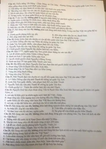 Câu 15. Chiến thắng Tốt Động - Chúc Động và Chi Lǎng - Xương Giang của nghĩa quân Lam Sơn có
điểm giống nhau trong cách đánh quân Minh?
A. Chủ động vây hãm thành trì và tiêu diệt viện binh của quân Minh.
B. Tần công trực diện vào các cǎn cứ, doanh trại của quân Minh.
C. Bố tri mai phục , tấn công khi quân Minh rơi vào trận địa.
D. Vờ hòa hoãn, lợi dụng quân Minh sơ hở để phản công.
Câu 16. Ý nào sau đây không phải là nguyên nhân thắng lợi của khởi nghĩa Lam Son?
A. Nghĩa quân có đường lối chiến lược chiến thuật đúng đắn.
B. Quân Minh gặp khó khǎn trong nướC.phải tạm dừng chiến tranh.
C. Nhân dân Việt Nam có tinh thần yêu nước, bất khuất chống ngoại xâm.
D. Biết dựa vào dân để phát triển thành cuộc chiến tranh giải phóng dân tộC.
Câu 17. Nội dung nào sau đây không phản ánh đúng tình hình Đàng Trong của Đại Việt vào giữa thế kỉ
XVIII?
A. Chính quyền phong kiến suy đồi.
B. Đời sống nhân dân ấm no, thanh bình.
D. Kinh tế sa sút nghiêm trọng.
C. Đời sống nhân dân cực khổ.
Câu 18. Quân Xiêm dựa vào duyên cớ vào để tiến quân xâm lược Đại Việt vào nǎm 1784?
A. Lê Chiều Thống cầu cứu vua Xiêm để chống lại quân Tây Sơn.
B. Quân Tây Sơn quấy nhiễu, xâm phạm lãnh thổ của Xiêm.
C. Nguyễn Ánh cầu cứu vua Xiêm để chống lại quân Tây Sơn.
D. Chính quyền chúa Nguyễn lấn chiếm lãnh thổ của Xiêm.
Câu 19. Nǎm 1777,nghĩa quân Tây Sơn giành được thắng lợi nào sau đây?
A. Lật đổ chính quyền chúa Trịnh ở Đàng Ngoài.
B. Đánh tan hơn 5 vạn quân Xiêm xâm lượC.
C. Lật đổ chính quyển chúa Nguyễn ở Đàng Trong.
D. Đánh tan hơn 29 vạn quân Mãn Thanh xâm lượC.
Câu 20. Địa điểm nào được Nguyễn Huệ lựa chọn làm nơi quyết chiến với quân Xiêm?
A. Đoạn sông Tiền từ Rạch Gầm đến Xoài Mút.
B. Đoạn sông Cầu từ Tam Đảo đến Lục Đầu Giang.
C. Vùng cửa sông Bạch Đằng.
D. Vùng cửa sông Tô Lịch.
Câu 21. Nhà Thanh dựa vào duyên cớ vào để tiến quân xâm lược Đại Việt vào nǎm 1788?
A. Lê Chiêu Thống cầu cứu nhà Thanh để chống lại quân Tây Sơn.
B. Quân Tây Sơn quấy nhiễu, xâm phạm lãnh thổ của Mãn Thanh.
C. Nguyễn Ánh cầu cứu nhà Thanh để chống lại quân Tây Sơn.
D. Chính quyền Lê - Trịnh lấn chiếm lãnh thổ của nhà Thanh.
Câu 22. Nguyễn Huệ lựa chọn đoạn sông Tiền từ Rạch Gầm đến Xoài Mút làm nơi quyết chiến với quân
Xiêm, vi
A. nơi này là biên giới tự nhiên ngǎn cách lãnh thổ Việt - Xiêm.
B. đoạn sông này chẵn ngang mọi con đường tiến vào Thǎng Long.
C. quân Xiêm chi tiến sang xâm lược Đại Việt theo con đường thủy.
D. nơi này có địa thế hiểm trở, phù hợp cho bố trí trận địa mai phụC.
Câu 23. Nội dung nào sau đây không phản ánh đúng nguyên nhân thẳng lợi của phong trào Tây Sơn?
A. Sự đoàn kết, ủng hộ của nhân dân.
B. Tinh thần yêu nước của nhân dân.
C. Tài thao lược của bộ chỉ huy nghĩa quân.
D. Sự giúp đỡ của chính quyền Mãn Thanh.
Câu 24. Nội dung nào sau đây không phản ánh đúng đóng góp của phong trào Tây Sơn với lịch sử dân
tộc Việt Nam?
A. Thống nhất đất nước từ ải Nam Quan đến mũi Cà Mau.
B. Xóa bỏ tình trạng chia cắt đất nước ròng rã hơn 250 nǎm.
C. Lật đổ các chính quyền phong kiến Nguyễn, Trịnh, Lê.
D. Đánh bại quân Xiêm, Thanh, bảo vệ độc lập của đất nướC.
Câu 25. Nội dung nào sau đây không phản ánh đúng bài học lịch sử rút ra từ các cuộc khởi nghĩa và chiến
tranh giải phóng trong lịch sử dân tộc Việt Nam?
A. Luôn nhân nhượng kẻ thù xâm lược để giữ môi trường hòa bình.
B. Chú trọng việc xây dựng và cùng cố khối đại đoàn kết toàn dân.
C. Tiến hành chiến tranh nhân dân, thực hiện "toàn dân đánh giặc".
D. Phát động khẩu hiệu đấu tranh phù hợp để tập hợp lực lượng.