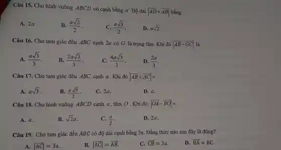 Câu 15. Cho hình vuông ABCD có cạnh bằng a. Độ dài
vert overrightarrow (AD)+overrightarrow (AB)vert 
bằng
A. 2a
B. (asqrt (2))/(2)
(asqrt (3))/(2)
D. asqrt (2)
Câu 16. Cho tam giác đều ABC cạnh 2a có G là trọng tâm . Khi đó
vert overrightarrow (AB)-overrightarrow (GC)vert 
là
A. (asqrt (3))/(3)
B. (2asqrt (3))/(3)
(4asqrt (3))/(3)
D. (2a)/(3)
Câu 17. Cho tam giác đều ABC cạnh a . Khi đó vert overrightarrow (AB)+overrightarrow (AC)vert =
A. asqrt (3) .
B. (asqrt (3))/(2)
C. 2a.
D. a.
Câu 18. Cho hình vuông ABCD cạnh a . tâm O . Khi đó: vert overrightarrow (OA)-overrightarrow (BO)vert =
A. a.
B. sqrt (2)a
C. (a)/(2)
D. 2a.
Câu 19. Cho tam giác đều ABC có độ dài cạnh bằng 3a . Đẳng thức nào sau đây là đúng?
A. vert overrightarrow (AC)vert =3a
B. vert overrightarrow (AC)vert =overrightarrow (AB)
C. overrightarrow (CB)=3a
D. overrightarrow (BA)=BC