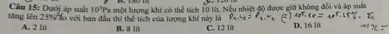 Câu 15: Dưới áp suất 10^5Pa một lượng khí có thể tích 10 lít.Nếu nhiệt độ được giữ không đổi và áp suất
tǎng lên 25%  30 với ban đầu thì thể tích của lượng khí này là
A. 2 lít
B. 8 lít
C. 12 lít
D. 16 lít