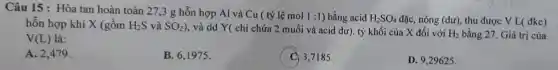 Câu 15 : Hòa tan hoàn toàn 27,3 g hỗn hợp Al và Cu ( tỷ lệ mol
1:1 ) bằng acid H_(2)SO_(4) đặc, nóng (dư), thu được V L( đkc)
hỗn hợp khí X (gồm H_(2)S và SO_(2)) , và dd Y( chỉ chứa 2 muối và acid dư). tỷ khối của X đối với H_(2) bằng 27. Giá trị của
V(L) là:
A. 2,479.
B. 6,1975 .
3,7185 .
D. 9,29625 .