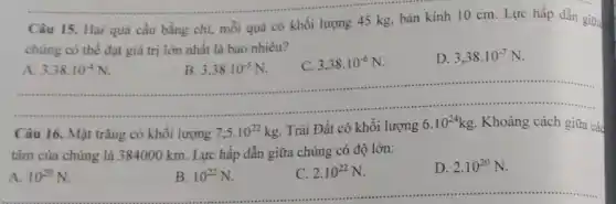 Câu 15. Hai quả cầu bằng chì, mỗi quả có khối lượng 45 kg, bán kính 10 cm. Lực hấp dẫn giữa
chúng có thể đạt giá trị lớn nhất là bao nhiêu?
A. 3.38cdot 10^-4N
B. 3,38cdot 10^-5N
C. 3,38cdot 10^-6N
D. 3,38cdot 10^-7N
......................................................................
A. 10^20N
Câu 16. Mặt trǎng có khối lượng 7,5cdot 10^22kg Trái Đất có khôi lượng 6.10^24kg Khoảng cách giữa các
tâm của chúng là 384000 km. Lực hấp dẫn giữa chúng có độ lớn:
B. 10^22N
C. 2.10^22N
D. 2.10^20N