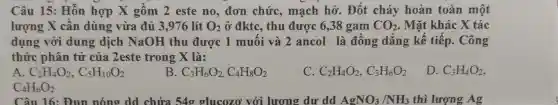 Câu 15: Hỗn hợp X gồm 2 este no, đơn chức, mạch hở . Đốt cháy hoàn toàn một
lượng X cân dùng vừa đủ 3 ,976 lít O_(2) ở đktc, thu được 6,38 gam CO_(2) . Mặt khác X tác
dụng với dung dịch NaOH thu được 1 muối và 2 ancol là đồng dẳng kế tiếp. Công
thức phân tử của 2este trong X là:
A C_(2)H_(4)O_(2),C_(5)H_(10)O_(2)
B C_(3)H_(6)O_(2),C_(4)H_(8)O_(2)
C C_(2)H_(4)O_(2),C_(3)H_(6)O_(2)
D. C_(3)H_(4)O_(2)
C_(4)H_(6)O_(2)
Câu 16: Đun nóng dd chứa 54g glucozơ với lương dư dd AgNO_(3)/NH_(3) thì lượng Ag