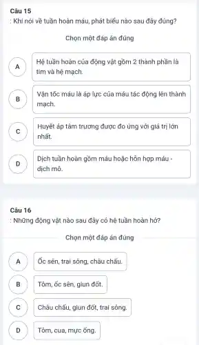 Câu 15
: Khi nói về tuần hoàn máu , phát biểu nào sau đây đúng?
Chọn một đáp án đúng
A
tim và hệ mạch.
Hệ tuần hoàn của động vật gồm 2 thành phần là
B
mạch.
Vận tốc máu là áp lực của máu tác động lên thành
C
Huyết áp tâm trương được đo ứng với giá trị lớn
nhất.
D
Dịch tuần hoàn gồm máu hoặc hỗn hợp máu -
D
dịch mô.
Câu 16
: Những động vật nào sau đây có hệ tuần hoàn hở?
Chọn một đáp án đúng
A
Ốc sên , trai sông , châu chấu.
B D
Tôm, ốc sên , giun đốt.
C v
Châu chấu , giun đốt trai sông.
D D
Tôm , cua , mực ống.