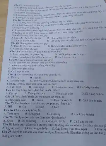 Câu 15. Luân canh là gi?
A. Là phương thức canh tác chi trồng một loại cây duy nhất.
B. Là hình thức canh tác hai hay nhiều loại cây trên cùng diện tích, cùng lúc hoặc cách 1
khoảng thời gian không dài.
C. Là phương thức gieo trồng luân phiên các loại cây trồng khác nhau trên cùng một diện tícl
D. Là tǎng số vụ gieo trồng trên một diện tích đất trông trong một nǎm.
Câu 16. Xen canh là gi?
A. Là phương thức canh tác chi trồng một loại cây duy nhất.
B. Là hình thức canh tác hai hay nhiễu loại cây trên cùng diện tích, cùng lúc hoặc cách 1
khoảng thời gian không dài.
C. Là phương thức gieo trồng luân phiên các loại cây trồng khác nhau trên cùng một diện tíc
D. Là tǎng sô vụ gieo trồng trên một diện tích đất trống trong một nǎm.
Câu 17. Phương thức độc canh gây:
B. Tǎng sự lây lan sâu bệnh
A. Giàm độ phì nhiêu của đất
D. Tận dụng diện tích đất, chất dinh dưỡng và ánh sáng
C. Cà A và B đều đúng
Câu 18. Phương thức luân canh gây:
A. Tǎng độ phi nhiêu của đất
B. Điều hòa chất dinh dưỡng cho đất
C. Giâm sâu, bệnh cho cây
D. Cả 3 đáp án trên
Câu 19. Chuẩn bị đất trồng có bước nào sau đây?
A. Lựa chọn giống đề gieo trồng
B. Xử lí giống trước khi gieo
C. Kiềm tra số lượng hạt giống/ cây con
D. Cả 3 đáp án trên
Câu 20. Gieo trồng có bước nào sau đây?
A. Xác định thời vụ, phương tiện cách thức gieo trồng
B. Kiểm tra hạt giống hoặc giống đất trồng
C. Tiến hành gieo trồng
D. Cà 3 đáp án trên
Câu 2). Khi gieo trồng phải đảm bảo yêu cầu về:
A. Thời vụ
B. Mật độ
C. Khoảng cách
D. Thời vụ, mật độ, khoảng cách và độ nông sâu.
Câu 22. Có mấy cách tưới nước nào sau đây?
A. Tưới thấm
B. Tưới ngập
C. Tưới phun mưa
D. Cả 3 đáp án trên
Câu 23. Cây trồng thiếu phân bón có đặc điểm?
A. Còi cọc
B. Kém phát triển
C. Nǎng suất thấp
D. Cả 3 đáp án trên
Câu 24. Yêu cầu kĩ thuật khi thu hoạch cây trồng là:
A. Đúng thời điêm
B. Nhanh
C. Hạn chế rơi vãi
D. Cả 3 đáp án trên
Câu 25. Thu hoạch su hào phù hợp với phương pháp nào?
A. Hái
B. Cắt
C. Nhô
D. Đào
Câu 26. Chǎm sóc cây trông là:
A. Tưới nước
B. Bón phân
C. Vun cây
D. Cả 3 đáp án trên
Câu 27. Cân lựa chọn cây con đảm bảo yêu cầu nào?
A.Khỏe B.Đủ sô lượng
C. Không sâu bệnh
D. Cả 3 đáp án trên
Câu 28. Hình thức giâm cành thường được áp dụng đối với nhóm cây trông nào sau để
A. Cây ǎn quả . B. Cây công nghiệp. C. Cây lương thực (lúa , ngô).
D. Cây lây
Câu 29. Bộ phận nào của cây được sử dụng làm nguyên liệu nhân giông vô tính bǎng
pháp giâm cành?