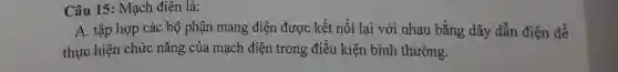 Câu 15: Mạch điện là:
A. tập hợp các bộ phận mang điện được kết nối lại với nhau bằng dây dẫn điện để
thực hiện chức nǎng của mạch điện trong điều kiện bình thường.