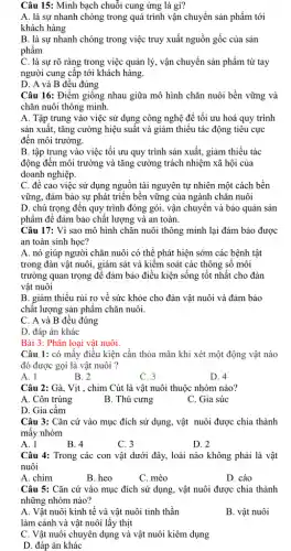 Câu 15: Minh bạch chuỗi cung ứng là gì?
A. là sự nhanh chóng trong quá trình vận chuyển sản phẩm tới
khách hàng
B. là sự nhanh chóng trong việc truy xuất nguồn gốc của sản
phẩm
C. là sự rõ ràng trong việc quản lý, vận chuyển sản phẩm từ tay
người cung cấp tới khách hàng.
D. A và B đều đúng
Câu 16: Điểm giống nhau giữa mô hình chǎn nuôi bền vững và
chǎn nuôi thông minh.
A. Tập trung vào việc sử dụng công nghệ để tối ưu hoá quy trình
sản xuất, tǎng cường hiệu suất và giảm thiểu tác động tiêu cực
đến môi trường.
B. tập trung vào việc tối ưu quy trình sản xuất, giảm thiểu tác
động đến môi trường và tǎng cường trách nhiệm xã hội của
doanh nghiệp.
C. đề cao việc sử dụng nguồn tài nguyên tự nhiên một cách bền
vững, đảm bảo sự phát triển bền vững của ngành chǎn nuôi
D. chú trọng đến quy trình đóng gói,vận chuyển và bảo quản sản
phẩm để đảm bảo chất lượng và an toàn.
Câu 17: Vì sao mô hình chǎn nuôi thông minh lại đảm bảo được
an toàn sinh học?
A. nó giúp người chǎn nuôi có thể phát hiện sớm các bệnh tật
trong đàn vật nuôi,, giám sát và kiểm soát các thông sô môi
trường quan trọng để đảm bảo điều kiện sống tốt nhất cho đàn
vật nuôi
B. giảm thiếu rủi ro về sức khỏe cho đàn vật nuôi và đảm bảo
chất lượng sản phẩm chǎn nuôi.
C. A và B đều đúng
D. đáp án khác
Bài 3: Phân loại vật nuôi.
Câu 1: có mấy điều kiện cần thỏa mãn khi xét một động vật nào
đó được gọi là vật nuôi ?
A. 1
B. 2
C. 3
D. 4
Câu 2: Gà, Vịt , chim Cút là vật nuôi thuộc nhóm nào?
A. Côn trùng
B. Thú cưng
C. Gia súc
D. Gia cầm
Câu 3: Cǎn cứ vào mục đích sử dụng, vật nuôi được chia thành
mấy nhóm
A. 1
B. 4
C. 3
D. 2
Câu 4: Trong các con vật dưới đây,loài nào không phải là vật
nuôi
A. chim
B. heo
C. mèo
D. cáo
Câu 5: Cǎn cứ vào mục đích sử dụng, vật nuôi được chia thành
những nhóm nào?
A. Vật nuôi kinh tế và vật nuôi tinh thần
làm cảnh và vật nuôi lấy thịt
B. vật nuôi
C. Vật nuôi chuyên dụng và vật nuôi kiêm dụng
D. đáp án khác