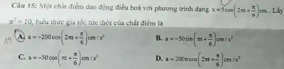 Câu 15: Một chất điểm dao động điều hoả với phương trình dạng
x=5cos(2pi t+(pi )/(6))cm Lấy
pi ^2=10 , biểu thức gia tốc tức thời của chất điểm là
A a=-200cos(2pi t+(pi )/(6))cm/s^2
B. a=-50sin(pi t+(pi )/(6))cm/s^2
C. a=-50cos(pi t+(pi )/(6))cm/s^2
D a=200pi cos(2pi t+(pi )/(6))cm/s^2