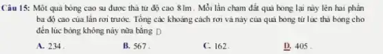 Câu 15: Một quả bóng cao su được thả từ độ cao 81m . Mỗi lần chạm đất quã bóng lại này lên hai phần
ba độ cao của lần rơi trướC. Tổng các khoảng cách rơi và này của quả bóng tử lúc thả bóng cho
đến lúc bóng không nảy nữa bằng D
A. 234
B. 567.
C. 162.
D. 405