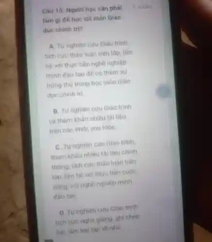 Câu 15 : Người học cần phải
làm gì để học tốt môn Giáo
duc chính trị?
A. Tự nghiên cứu Giáo trình,
tích cực thảo luận trên lớp , liên
hệ với thực tiên nghề nghiệp
mình đào tạo để có thêm sự
hứng thủ trong học môn Giáo
dục chính trị.
B. Tự nghiên cưu Giáo trình
và tham khảo nhiều tài liệu
trên các Web , you tobe.
C. Tư nghiên cứu Giáo trình,
tham khảo nhiều tài liệu chính
thống tích cực thảo luận trên
lớp liên hệ với thực tiên cuộc
sông , với nghề nghiệp minh
đào tạo.
D. Tư nghiên cưu Giáo trình
tích cực nghe giảng , ghi chép
4 điếm