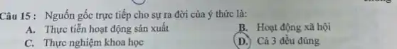 Câu 15: Nguốn gốc trực tiếp cho sự ra đời của ý thức là:
A. Thực tiễn hoạt động sản xuât
B. Hoạt động xã hội
C. Thực nghiệm khoa học
(D.) Cả 3 đều đúng