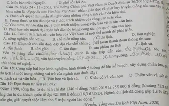 Câu 15. Ngày 24-11-2005
36/2005/QD-TTg,
hàng nǎm là "Ngày Di sản Vǎn hóa Việt Nam" nhằm giáo dục và phát huy truyền thống nào sau đây C.
A. Đoàn kết quyết tâm phấn đấu giữ vững những công trình vǎn hóa hiện đại.
B. Trung thur, tự tôn dân tộc và ý thức trách nhiệm của công dân toàn cầu.
C. Yêu nước, tự hào dân tộc, ý thức trách nhiệm trong việc bảo vệ di sản vǎn hóa.
D. Phát huy sức mạnh đại đoàn kết dân tộc trong công tác tôn tạo di sản vǎn hóa.
C. Mộc bàn triều Nguyển.
D. phố có Hội An.
Thủ tướng Chính phủ Việt Nam ra Quyết định số
Câu 16. Các di tích lịch sử - vǎn hóa của Việt Nam là một thế mạnh để phát triển
D. lâm nghiệp.
A. nông nghiệp bền vững.
B. chế biến nông sản.
C. du lich.
Câu 17: Chọn từ cho sẵn dưới đây đặt vào chỗ chấm (...) để hoàn thành đoạn thông tin sau:
E. lịch sử.
D. sản phẩm du lịch
A. địa danh
B. tôn giáo
C. ẩm thực
Yếu tố hàng đầu của.Son erom ck Vid(1) chính là sức hấp dẫn của
__ 2 bao
__
__ 30........ (3), vǎn hoá truyền thống
__
tín ngưỡng
__
gồn
thủ công mũ nghệ,... __
Câu 18: Cung cấp
bài học kinh nghiệm , hình thành ý tưởng để lên kế hoạch xây dựng chiến lược g
du lịch là một trong những vai trò của ngành nào dưới đây?
A. Lịch sử và vǎn hóa. B. Vǎn học và lịch sử.
C. Khảo cô và vǎn học
D. Thiên vǎn và lịch sứ
Câu 19: Đọc đoạn tư liệu sau đây:
Nǎm 1990, tổng thu từ du lịch chi đạt 1340 tỉ đồng; Nǎm 2019 là 755000 ti đồng (khoảng 32,8 tit
ông thu từ du khách quốc tế đạt 421 000 tỉ đồng (18,3 tỉ USD). Ngành du lịch đã đóng góp
8,8%  GDP.
uốc gia, giải quyết việc làm cho 5 triệu người lao động."
(Nguồn: Tổng cục Du lịch Việt Nam, 2020)
c
A
B
c
j