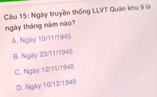 Câu 15: Ngày truyền thống LLVT Quân khu 9 là
ngày tháng nǎm nào?
A. Ngày 10/11/1945
B. Ngày 23/11/1945
C. Ngày 12/11/1945
D. Ngày 10/12/1945