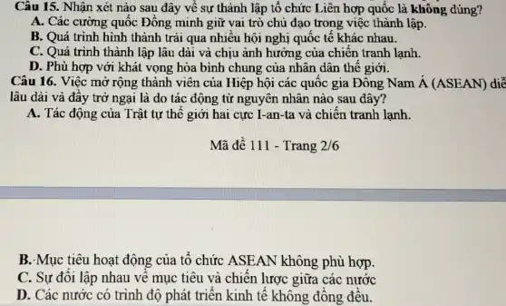 Câu 15. Nhận xét nào sau đây về sự thành lập tổ chức Liên hợp quốc là không đúng?
A. Các cường quốc Đông minh giữ vai trò chủ đạo trong việc thành lập.
B. Quá trình hình thành trải qua nhiều hội nghị quốc tê khác nhau.
C. Quá trình thành lập lâu dài và chịu ảnh hưởng của chiên tranh lạnh.
D. Phù hợp với khát vọng hòa bình chung của nhân dân thế giới.
Câu 16. Việc mở rộng thành viên của Hiệp hội các quốc gia Đông Nam dot (A)(ASEAN) diễ
lâu dài và đầy trở ngại là do tác động từ nguyên nhân nào sau đây?
A. Tác động của Trật tự thế giới hai cực I-an-ta và chiên tranh lạnh.
B. Mục tiêu hoạt động của tổ chức ASEAN không phù hợp.
C. Sự đôi lập nhau về mục tiêu và chiến lược giữa các nước
D. Các nước có trình độ phát triển kinh tế không đông đều.