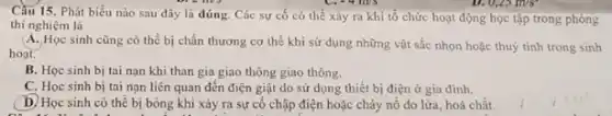 Cầu 15. Phát biểu nào sau đây là đúng. Các sự cố có thể xảy ra khi tổ chức hoạt động học tập trong phòng
thí nghiệm là
A. Học sinh cũng có thể bị chấn thương cơ thể khi sử dụng những vật sắc nhọn hoặc thuỷ tinh trong sinh
hoạt.
B. Học sinh bị tai nạn khi than gia giao thông giao thông.
C. Học sinh bị tai nạn liên quan đến điện giật do sử dụng thiết bị điện ở gia đình.
D. Học sinh có thể bị bỏng khi xảy ra sự cố chập điện hoặc cháy nổ do lửa, hoá chất.