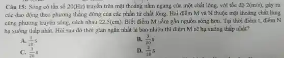 Câu 15 : Sóng có tần số 20(Hz) truyền trên mặt thoáng nǎm ngang của một chất lỏng , với tốc độ 2(m/s) , gây ra
các dao động theo phương thǎng đứng của các phần tử chất lỏng . Hai điểm M và N thuộc mặt thoáng chất lỏng
cùng phương truyên sóng . cách nhau 22,5(cm) . Biết điểm M nǎm gân nguồn sóng hơn. Tại thời điểm t,điểm N
hạ xuống thấp nhất.Hỏi sau đó thời gian ngǎn nhất là bao nhiêu thì điểm M sẽ hạ xuống thấp nhất?
A. (3)/(20)S
B. (3)/(20)S
C. (3)/(20)s
D. (3)/(20)S