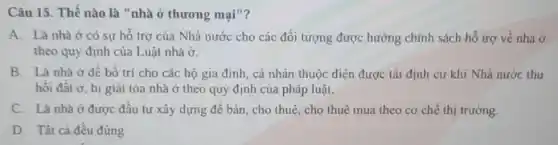 Câu 15. Thế nào là "nhà ở thương mại"?
A. Là nhà ở có sự hỗ trợ của Nhà nước cho các đối tượng được hưởng chính sách hổ trợ về nhà ở
theo quy định của Luật nhà dot (O)
B. Là nhà ở để bố trí cho các hộ gia đình , cá nhân thuộc diện được tái định cư khi Nhà nước thu
hôi đât ở, bị giải tỏa nhà ở theo quy định của pháp luật.
C. Là nhà ở được đầu tư xây dựng để bán, cho thuê, cho thuê mua theo cơ chế thị trường.
D. Tất cả đều đúng