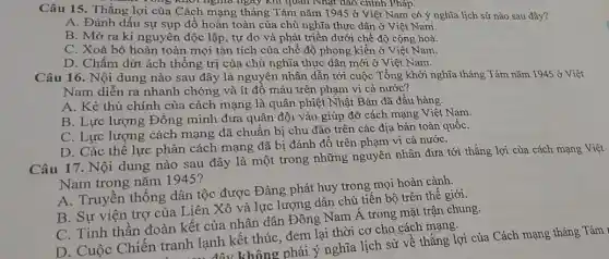 Câu 15. Thắng lợi của Cách mạng tháng Tám nǎm 1945 ở Việt Nam có ý nghĩa lịch sử nào sau đây?
ông khối nghĩa ngay khi quan Nhật dao chỉnh Pháp.
A. Đánh dấu sự sụp đồ hoàn toàn của chủ nghĩa thực dân ở Việt Nam.
B. Mở ra kỉ nguyên độc lập, tự do và phát triển dưới chế độ cộng hoà.
C. Xoá bỏ hoàn toàn mọi tàn tích của chế độ phong kiến ở Việt Nam.
D. Chấm dứt ách thống trị của chủ nghĩa thực dân mới ở Việt Nam.
Câu 16. Nội dung nào sau đây là nguyên nhân dẫn tới cuộc Tổng khởi nghĩa tháng Tám nǎm 1945 ở Việt
Nam diễn ra nhanh chóng và ít đổ máu trên phạm vi cả nước?
A. Kẻ thù chính của cách mạng là quân phiệt Nhật Bản đã đầu hàng.
B. Lực lượng Đồng minh đưa quân đội vào giúp đỡ cách mạng Việt Nam.
C. Lực lượng cách mạng đã chuẩn bị chu đáo trên các địa bàn toàn quốC.
D. Các thể lực phản cách mạng đã bị đánh đồ trên phạm vi cả nướC.
Câu 17. Nội dung nào sau đây là một trong những nguyên nhân đưa tới thẳng lợi của cách mạng Việt
Nam trong nǎm 1945?
A. Truyền thông dân tộc được Đảng phát huy trong mọi hoàn cảnh.
B. Sự viện trợ của Liên Xô và lực lượng dân chủ tiến bộ trên thế giới.
C. Tinh thần đoàn kết của nhân dân Đông Nam Á trong mặt trận chung.
D. Cuộc Chiến tranh lạnh kết thúc . đem lại thời cơ cho cách mạng.
đây không phải ý nghĩa lịch sử về thắng lợi của Cách mạng tháng Tám ,