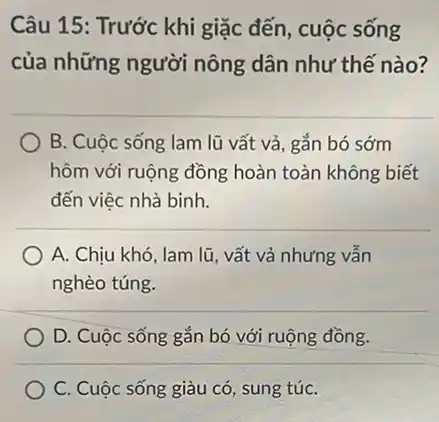 Câu 15: Trước khi giặc đến, cuộc sống
của những người nông dân như thế nào?
B. Cuộc sống lam lũ vất vả, gắn bó sớm
hôm với ruộng đồng hoàn toàn không biết
đến việc nhà binh.
A. Chịu khó, lam lũ, vất vả nhưng vẫn
nghèo túng.
D. Cuộc sống gắn bó với ruộng đồng.
C. Cuộc sống giàu có, sung túC.