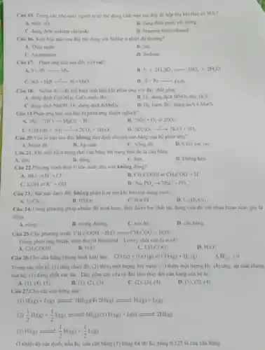 Câu 15. Trong các nhà máy người ta có thể dùng chất nào sau đây để hấp thụ khi thải có
SO_(2)
B. dung dich nuros voi trong
C. dung dich sodium chloride
D. benzene hole ethanol
Câu 16. Kim logi nào sau đây tác dụng với Sulfur ở nhiệt độ thường?
A. Thuy ngân
B. Sir
C. Aluminium
D. Sodium
Câu 17: Phàn ứng nào sau đây viết sai?
S+3F_(2)arrow SF_(4)
B S+2H_(2)SO_(4)arrow 3SO_(2)+2H_(2)O
c SO_(2)+H_(5)arrow 3S+HO
D. S+Fearrow FeS_(1)
Câu 18: Sulfur dioxide thể hiện tinh khứ khi phản ứng với dây chất gồm
A. dung dich Ca(OH)_(2) CaO, nước Br:
EL O_(2),dungdichHNO_(3)d5c,H_(2)S
C. dung dich NaOH O_(2) dung dich KMnO_(4)
D O_(2) nutes Br_(2)dung dich KMnO_(4)
Câu 19.Phàn ứng nào sau đây là phản ứng thuận nghịch?
Mg+2HClarrow MgCl_(2)+H_(2)
B. 2SO_(2)+O_(2)leftharpoons 2SO_(3)
C. C_(2)H_(6)OH+3O_(2)arrow 2CO_(2)+3H_(2)O
D 2KClO_(3)arrow 2KCl+3O_(2)
Câu 20.Yêu to nào sau đây không làm dịch chuyển cân bằng của hệ phản ứng?
A. Nhiẹt do
B. Ap suát.
C. Nông đó.
D. Chất xuc tác
Câu 21. Khi một hệ ở trạng thái cân bằng thì trạng thái đó là cân bằng
A. tinh
B. động.
C. ben
D. không ben
Câu 22.Phương trinh điện li nào dưới đây viết không đúng?
A. HClarrow H^++Cl
13 CH_(3)COOHleftharpoons CH_(3)COO+H^+
C. KOH=K^++OH
D. Na_(3)PO_(4)arrow 3Na^++PO_(4)^-
Câu 23.Chất nào dưới đây không phản li ra ion khi hòa tan trong nước?
A. CaCl_(2)
B. HNO_(3)
C. NaOH
D. C_(12)H_(2)O_(11)
Câu 24.Trong phương pháp chuẩn độ scid-base thời điem hai chất tác dụng vừa đủ với nhau hoàn toàn goi la
điểm
A. nong
B. turong durong
C. toa do
D. cân bằng
Câu 25.Cho phương trình CHCOOH+H_(2)Oleftharpoons CH_(3)COO^-+H_(3)O^-
Trong phàn ứng thuận.theo thuyết Bronsted -Lowry chất nào là acid?
D. H_(3)O^ast 
CH_(3)COOH
B. H_(2)O
C. CH_(3)COO
Câu 26.Cho cân bằng (trong binh kin) sau: CO(g)+H_(2)O(g)leftharpoons CO_(2)(g)+H_(2)(g) Delta H_(2)=0
Trong các yếu to (1) tâng nhiệt độ (2) thêm một lượng hơi nước; (3) thêm một lượng H_(2) (4) tǎng áp suất chung
của hệ; (5) dùng chất xúc táC. Dãy gồm các yếu tố đều làm thay đổi cân bằng của hệ là
A. (1), (4), (5)
B. (1), (2), (3)
C. (2), (3), (4)
D. (1), (2)(4)
Câu 27.Cho các cân bàng sau:
(1) H_(3)(g)+l_(2)(g)leftharpoons 2HI(g)(4)2HI(g)leftharpoons H_(2)(g)+l_(2)(g)
(2) (1)/(2)H_(2)(g)+(1)/(2)l_(2)(g)leftharpoons H_(2)(g)(5)H_(2)(g)+l_(2)(s)leftharpoons 2H_((g))
(3) H(g)leftharpoons (1)/(2)H_(2)(g)+(1)/(2)l_(2)(g)
Ở nhiệt độ xác định, nếu K_(C) của cân bằng (1)bằng 64 thì KC bằng 0,125 là của cân bằng