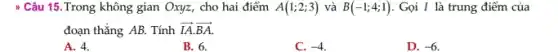 Câu 15. Trong không gian Oxyz, cho hai điểm A(1;2;3) và B(-1;4;1) . Gọi I là trung điểm của
đoạn thẳng AB. Tính overrightarrow (IA)cdot overrightarrow (BA)
A. 4.
B. 6.
C. -4
D. -6