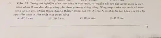 Câu 15: Trong thí nghiệm giao thoa sóng ở mặt nước, hai nguồn kết hợp đặt tại hai điểm A và B
cách nhau 8 cm dao động cùng pha theo phương thẳng đứng.Sóng truyền trên mặt nước có bước
sóng là 1,5 cm. Điểm thuộc đường thẳng vuông góc với AB tại A có phần tứ dao động với biên đó
cực tiếu cách A lớn nhất một đoạn bằng
42,3cm
B. 20,6 cm.
C. 84,6 cm.
D. 41,2 cm.