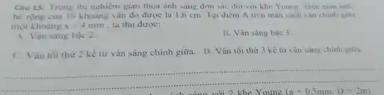 Câu 15 Trong thi nghiệm giao thoa ánh sáng đơn sắc đối với khe Young Trên màn ảnh.
bề rộng của 10 khoảng vân đo được là 1,6 cm. Tại điểm A trên màn cách vân chính giữa
một khoảng x=4mm , ta thu được:
A. Vân sáng bậc 2.
B. Vân sáng bậc 3.
C. Vân tối thứ 2 kê từ vân sáng chính giữa . D. Vân tối thứ 3 kể từ vân sáng chính giữa.
với 2 khe Y oung (a=0,5mm,D=2m)