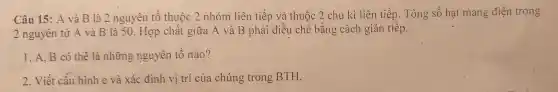 Câu 15 : A và B là 2 nguyên tố thuộc 2 nhóm liên tiếp và thuộc 2 chu kì liên tiếp . Tổng số hạt mang điện trong
2 nguyên tử A và B'là 50 . Hợp chất giữa A và B phải điều chế bằng cách gián tiếp.
1.A.B có thể là những nguyên tố nào?
2. Viết cấu hình e và xác định vị trí của chúng trong BTH.