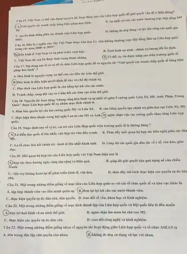 Câu 15. Viẹt Nam có thể vộn dụng nguyên tắc hoạt động nào của Liên hợp quốc để giải quyết vấn đề ở Biển Dong?
B. Sy nhat tri của các nước thường trực Hội đồng bảo
C. quyền binh dầng giữa các thành viên Liên hợp quốC.
kháC.
D. không de dog düng vũ lực thn công các quốc gia
Câu 16. Dầu là ý nghĩa của việc Việt Nam được bầu làm Ủy viên không thường trực Hội đồng Bảo an Liên hợp quốc
trong các nǎm 2008 và 2019?
B. Tinh hinh an ninh - chính trị tương đối ôn định.
(b) Nền kinh tế Việt Nam có sự phát triển vượt bậC.
(D. Vi thế, uy tín được nâng cao trên trường quốc tế.
C. Việt Nam đã xoá bỏ được tình trạng tham nhông.
Câu 17. Nội dung nào là cơ sở để tổ chức Liên hợp quốc đề ra nguyên tắc "Giải quyết các tranh chấp quốc tế bằng biện
pháp hòa bình"?
A. Hòa bình là nguyện vọng, xu thế của các dân tộc trên thế giới.
B. Hòa bình là điều kiện quyết định để duy trì chế độ chính trị.
C. Mục đích của Liên hợp quốc là cân bằng lợi ích của các nướC.
D. Tranh chấp, xung đột xảy ra ở hầu hết các khu vực trên thế giới.
Câu 18. Nguyên tắc hoạt động "chung sống hòa bình và sự nhất trí giữa 5 cường quốc Liên Xô,Mỹ, Anh, Pháp, Trung
Quốc" được Liên hợp quốc đề ra nhằm mục đích chính là
A. đảm bảo quyền lợi của hai cường quốc Mỹ và Liên Xô. B. cân bằng quyền lực chính trị giữa hai cực Liên Xô, Mỹ.
C. thực hiện thỏa thuận trong hội nghị I-an-ta của Mỹ và Anh.(D) ngǎn chặn việc các cường quốc thao túng Liên hợp
quốC.
Câu 19. Nhận định nào về vị trí,vai trò của Liên Hợp quốc trên trường quốc tế là không đúng ?
diễn đàn quốc tế lớn nhất, vừa hợp tác vừa đấu tranh.B. Thúc đẩy mối quan hệ hợp tác hữu nghị giữa các dân
tốC.
C. Là tổ chức liên kết chính trị - kinh tế lớn nhất hành tinh. D. Giúp đỡ các quốc gia dân tộc về y tế, vǎn hóa,giáo
dụC.
Câu 20. Mối quan hệ hợp tác của Liên hợp quốc với Việt Nam hiện nay là
A. hợp tác theo hướng ngày càng sâu rộng và hiệu quả.
tranh.
B. giúp đỡ giải quyết hậu quả nặng nề của chiến
C. viện trợ không hoàn lại để phát triển kinh tế, vǎn hóa.
chủ.
D. thúc đẩy cải cách thực hiện các quyền tự do dân
Câu 21. Một trong những điểm giống về mục tiêu của Liên hợp quốc so với các tổ chức quốc tế và khu vực khác là
A. tập hợp thành viên vào liên minh quân sự. (B.) đem lại lợi ích cho các nước thành viên.
C. thực hiện quyền tự do dân chủ, dân quyền. D. trao đổi về vốn, khoa học và kinh nghiệm.
Câu 22. Một trong những điểm giống về mục đích thành lập của Liên hợp quốc và Hội quốc liên là đều muốn
A duy trì hoà bình và an ninh thế giới.
B. ngǎn chặn âm mưu bá chủ của Mỹ
C. thực hiện các quyền tự do dân chủ.
D. trao đổi công nghệ và kinh nghiệm.
Câu 23. Một trong những điểm giống nhau về nguyên tắc hoạt động giữa Liên hợp quốc và tổ chức là
A. tôn trọng độc lập chủ quyền của nhau.	(B.)không đe doạ sử dụng vũ lực với nhau.