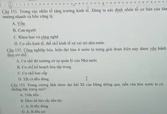 Câu 151. Trong các nhân tố tǎng trường kinh tế, Đảng ta xác định nhân tô cơ bản của tǎn
trường nhanh và bền vững là:
A. Vốn
B. Con người
C. Khoa học và công nghệ
D. Cơ cấu kinh tế, thể chế kinh tế và vai trò nhà nước
Câu 152. Công nghiệp hóa, hiện dại hóa ở nước ta trong giai đoạn hiện nay dược vận hành
theo cơ chê:
A. Cơ chế thị trường có sự quản lý của Nhà nước
B. Cơ chế kế hoạch hóa tập trung
C. Cơ chế bao cấp
D. Tất cả đều đúng
Câu 153. Trong cương lĩnh được dại hội XI của Đảng thông qua, nền vǎn hóa nước ta có
những dặc trưng nào?
A. Tiên tiến
B. Dậm dà bản sắc dân tộc
C. A. B dều đúng
D. A, B đều sai