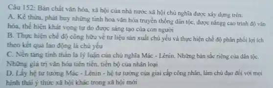 Câu 152: Bàn chất vǎn hóa , xã hội của nhà nước xã hội chủ nghĩa được xây dựng trên:
A. Kế thừa phát huy những tinh hoa vǎn hóa truyền thống dân tộc, được nângg cao trình độ vǎn
hóa, thế hiện khát vọng tự do được sáng tạo của con người
B. Thực hiện chế độ công hữu về tư liệu sản xuất chủ yếu và thực hiện chế độ phân phối lợi ich
theo kết quả lao động là chủ yêu
C. Nên tảng tinh thân là lý luận của chủ nghĩa Mác - Lênin. Những bản sắc riêng của dân tộC.
Những giá trị vǎn hóa tiên tiên, tiên bộ của nhân loại
D. Lấy hệ tư tưởng Mác - Lênin - hệ tư tưỡng của giai cấp công nhân , làm chủ đạo đối với mọi
hình thái ý thức xã hội khác trong xã hội mới