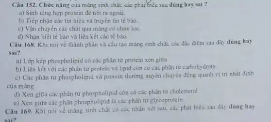 Câu 152. Chức nǎng của màng sinh chât.các phát biêu sau dúng hay sai?
a) Sinh tổng hợp protein đê tiết ra ngoài.
b) Tiếp nhận các tín hiệu và truyền tin tế bào.
c) Vận chuyển các chất qua màng có chọn lọc.
d) Nhận biết tế bào và liên kết các tế bào.
Câu 168. Khi nói về thành phân và cấu tạo màng sinh chất, các đặc điểm sau đây đúng hay
sai?
a) Lớp kép phospholipid có các phân tử protein xen giữa
b) Liên kết với các phân tử protein và lipid còn có các phân tử carbohy drate.
c) Các phân từ phospholipid và protein thường xuyên chuyển động quanh vị trí nhất định
của màng
d) Xen giữa các phân tử phospholipid còn có các phân tử cholesterol
e) Xen giữa các phân phospholipid là các phân tử glycoprotein.
Câu 169. Khi nói về màng sinh chất có các nhân xét sau, các phát biểu sau đây dúng hay
sai?