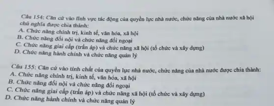 Câu 154: Cǎn cứ vào lĩnh vực tác động của quyền lực nhà nước, chức nǎng của nhà nước xã hội
chủ nghĩa được chia thành:
A. Chức nǎng chính trị, kinh tế, vǎn hóa, xã hội
B. Chức nǎng đối nội và chức nǎng đôi ngoại
C. Chức nǎng giai cấp (trấn áp) và chức nǎng xã hội (tổ chức và xây dựng)
D. Chức nǎng hành chính và chức nǎng quản lý
Câu 155: Cǎn cứ vào tính chất của quyền lực nhà nướC., chức nǎng của nhà nước được chia thành:
A. Chức nǎng chính trị, kinh tế, vǎn hóa, xã hội
B. Chức nǎng đối nội và chức nǎng đối ngoại
C. Chức nǎng giai cấp (trấn áp) và chức nǎng xã hội (tổ chức và xây dựng)
D. Chức nǎng hành chính và chức nǎng quản lý