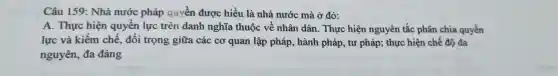 Câu 159: Nhà nước pháp quyền được hiểu là nhà nước mà ở đó:
A. Thực hiện quyền lực trên danh nghĩa thuộc về nhân dân. Thực hiện nguyên tắc phân chia quyền
lực và kiếm chế, đối trọng giữa các cơ quan lập pháp , hành pháp, tư pháp; thực hiện chế độ đa
nguyên, đa đảng