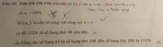 Câu 15:INB-TH -TH-VDI Cho dãy số (u_(n)) với u_(n)=3n+2024 (nin N,ngeqslant 1)
a) u_(1)=2024
b) (u_(n)) là cấp số cộng với công sai d=3
c) Số 2324 là số hạng thứ 98 của dãy.
d) Tổng các số hạng kê từ số hạng thứ 100 đến số hạng thứ 200 là 15150.