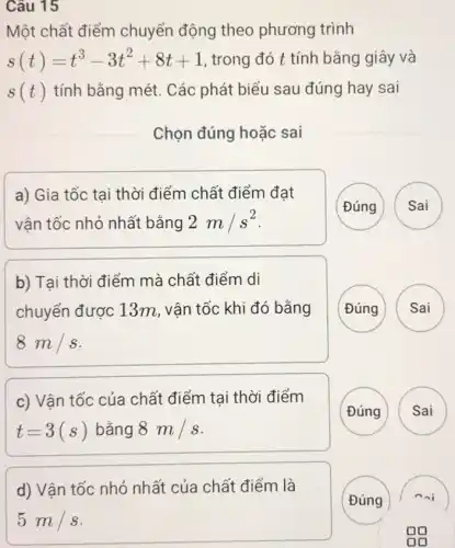 Câu 15
Một chất điểm chuyển động theo phương trình
s(t)=t^3-3t^2+8t+1 , trong đó t tính bằng giây và
s(t) tính bằng mét. Các phát biểu sau đúng hay sai
Chọn đúng hoặc sai
a) Gia tốc tại thời điểm chất điểm đạt
vận tốc nhỏ nhất bằng 2m/s^2
Đúng Sai
b) Tại thời điểm mà chất điểm di
chuyển được 13m , vận tốc khi đó bằng
8m/s
Đúng
A
c) Vận tốc của chất điểm tại thời điểm
t=3(s) bằng 8m/s
Đúng
d) Vận tốc nhỏ nhất của chất điểm là
(Đúng