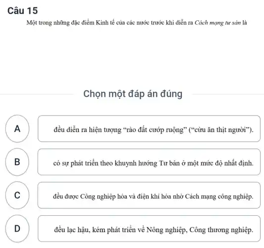 Câu 15
Một trong những đặc điểm Kinh tế của các nước trước khi diễn ra Cách mạng tư sản là
Chọn một đáp án đúng
A A
đều diễn ra hiện tượng "rào đất cướp ruộng" ("cừu ǎn thịt người").
B
D
có sự phát triển theo khuynh hướng Tư bản ở một mức độ nhất định.
C C
đều được Công nghiệp hóa và điện khí hóa nhờ Cách mạng công nghiệp.
D
đều lạc hậu, kém phát triển về Nông nghiệp, Công thương nghiệp.