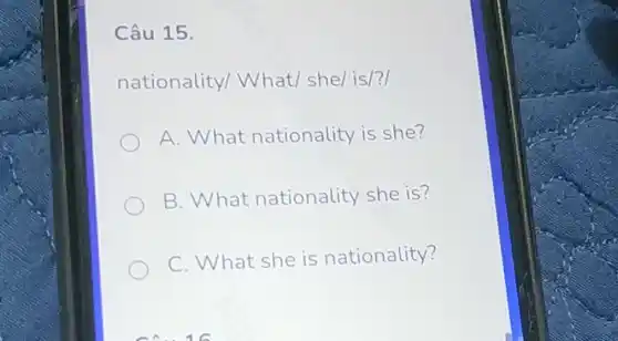 Câu 15.
nationality/What/ she/is/?
A. What nationality is she?
B. What nationality she is?
C. What she is nationality?